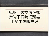 抚州一级交通运输造价工程师报班费用多少钱哪里好