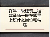 许昌一级建筑工程建造师一般在哪里上班什么岗位和待遇