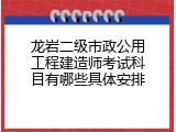 龙岩二级市政公用工程建造师考试科目有哪些具体安排