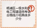 杨浦区一级水利水电工程建造师考试合格线介绍具体多少分