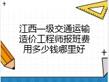 江西一级交通运输造价工程师报班费用多少钱哪里好