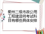 衢州二级市政公用工程建造师考试科目有哪些具体安排