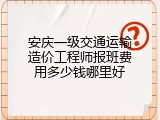 安庆一级交通运输造价工程师报班费用多少钱哪里好
