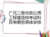 广元二级市政公用工程建造师考试科目有哪些具体安排