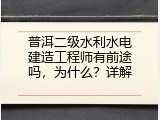 普洱二级水利水电建造工程师有前途吗，为什么？详解