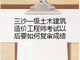 三沙一级土木建筑造价工程师考试以后要如何复审成绩