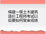 福建一级土木建筑造价工程师考试以后要如何复审成绩