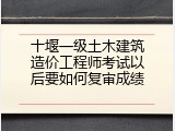 十堰一级土木建筑造价工程师考试以后要如何复审成绩