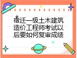宿迁一级土木建筑造价工程师考试以后要如何复审成绩