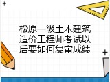 松原一级土木建筑造价工程师考试以后要如何复审成绩