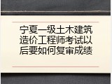 宁夏一级土木建筑造价工程师考试以后要如何复审成绩