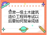 甘肃一级土木建筑造价工程师考试以后要如何复审成绩
