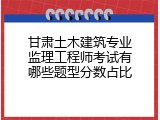 甘肃土木建筑专业监理工程师考试有哪些题型分数占比