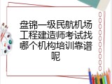 盘锦一级民航机场工程建造师考试找哪个机构培训靠谱呢