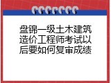 盘锦一级土木建筑造价工程师考试以后要如何复审成绩