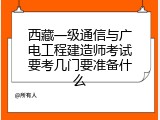 西藏一级通信与广电工程建造师考试要考几门要准备什么