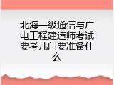 北海一级通信与广电工程建造师考试要考几门要准备什么