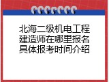 北海二级机电工程建造师在哪里报名具体报考时间介绍