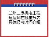 兰州二级机电工程建造师在哪里报名具体报考时间介绍