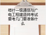 喀什一级通信与广电工程建造师考试要考几门要准备什么