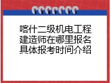 喀什二级机电工程建造师在哪里报名具体报考时间介绍