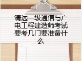 清远一级通信与广电工程建造师考试要考几门要准备什么