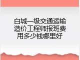 白城一级交通运输造价工程师报班费用多少钱哪里好