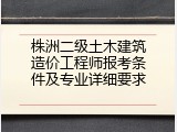 株洲二级土木建筑造价工程师报考条件及专业详细要求