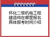 怀化二级机电工程建造师在哪里报名具体报考时间介绍