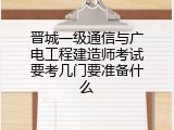 晋城一级通信与广电工程建造师考试要考几门要准备什么