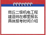 商丘二级机电工程建造师在哪里报名具体报考时间介绍