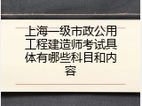 上海一级市政公用工程建造师考试具体有哪些科目和内容