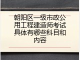 朝阳区一级市政公用工程建造师考试具体有哪些科目和内容