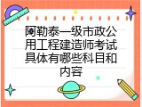 阿勒泰一级市政公用工程建造师考试具体有哪些科目和内容