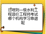 日喀则一级水利工程造价工程师考试哪个机构学习靠谱呢