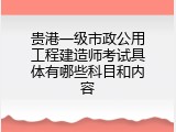 贵港一级市政公用工程建造师考试具体有哪些科目和内容