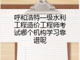 呼和浩特一级水利工程造价工程师考试哪个机构学习靠谱呢