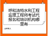 呼和浩特水利工程监理工程师考试代报名和培训机构哪里有