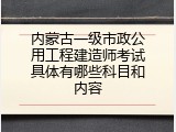 内蒙古一级市政公用工程建造师考试具体有哪些科目和内容
