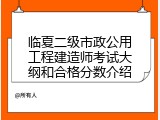 临夏二级市政公用工程建造师考试大纲和合格分数介绍