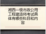 湘西一级市政公用工程建造师考试具体有哪些科目和内容