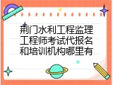 荆门水利工程监理工程师考试代报名和培训机构哪里有