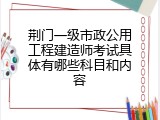 荆门一级市政公用工程建造师考试具体有哪些科目和内容