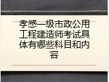 孝感一级市政公用工程建造师考试具体有哪些科目和内容