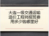 大连一级交通运输造价工程师报班费用多少钱哪里好