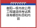 衡阳一级市政公用工程建造师考试具体有哪些科目和内容