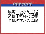 临沂一级水利工程造价工程师考试哪个机构学习靠谱呢