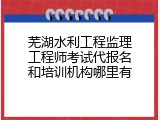 芜湖水利工程监理工程师考试代报名和培训机构哪里有