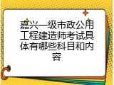 嘉兴一级市政公用工程建造师考试具体有哪些科目和内容