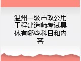 温州一级市政公用工程建造师考试具体有哪些科目和内容